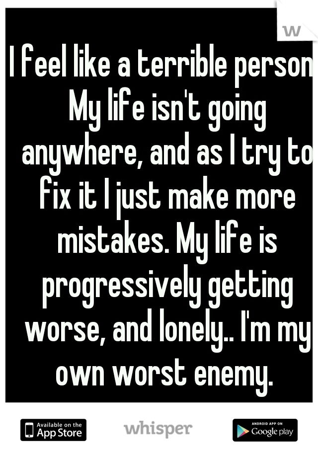 I feel like a terrible person. My life isn't going anywhere, and as I try to fix it I just make more mistakes. My life is progressively getting worse, and lonely.. I'm my own worst enemy. 