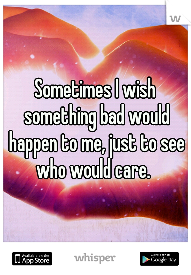 Sometimes I wish something bad would happen to me, just to see who would care.  