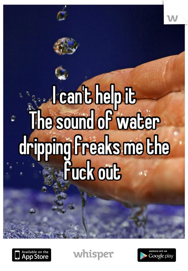 I can't help it 
The sound of water dripping freaks me the fuck out 
