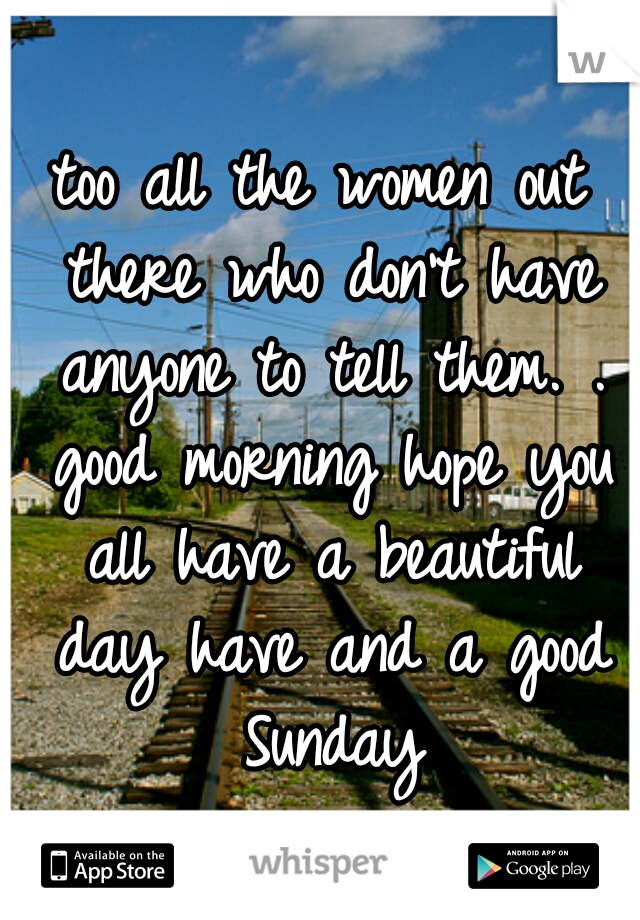 too all the women out there who don't have anyone to tell them. . good morning hope you all have a beautiful day have and a good Sunday