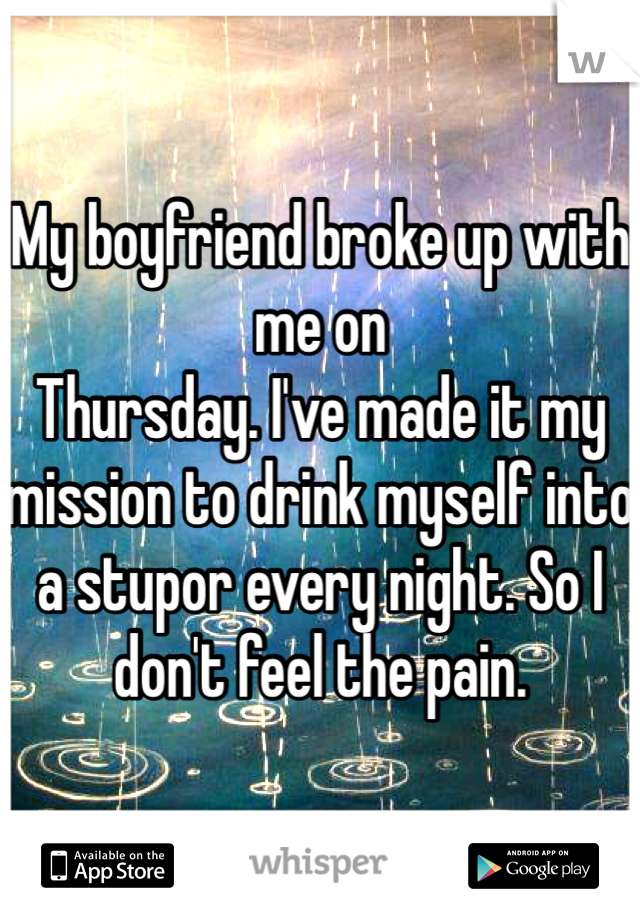 My boyfriend broke up with me on 
Thursday. I've made it my mission to drink myself into a stupor every night. So I don't feel the pain. 