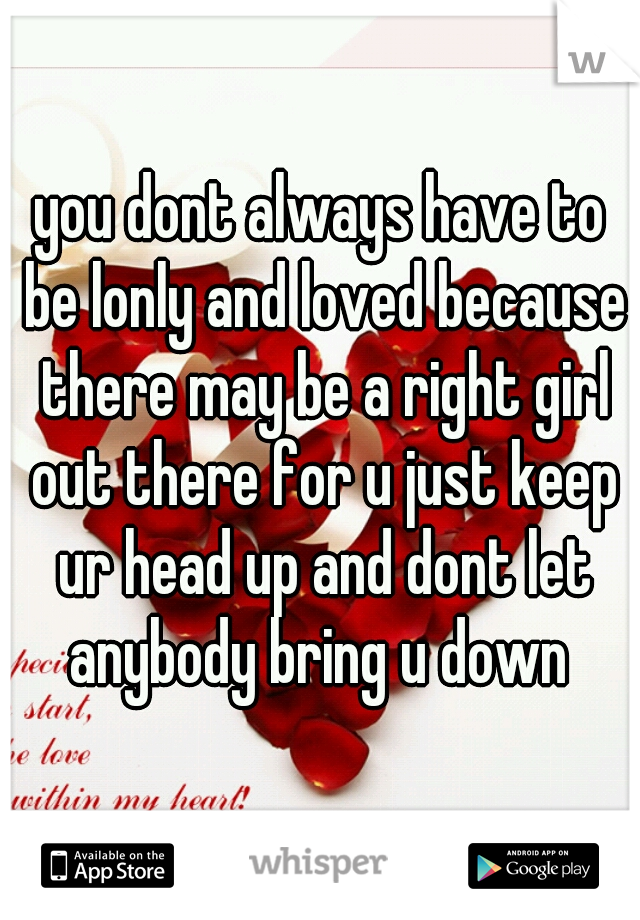 you dont always have to be lonly and loved because there may be a right girl out there for u just keep ur head up and dont let anybody bring u down 