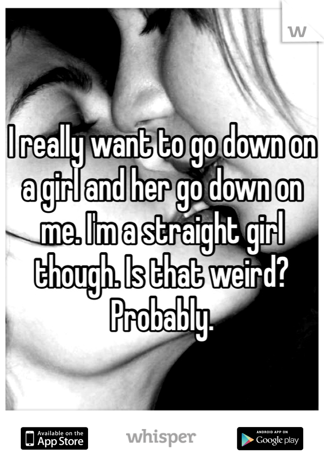 I really want to go down on a girl and her go down on me. I'm a straight girl though. Is that weird? Probably. 