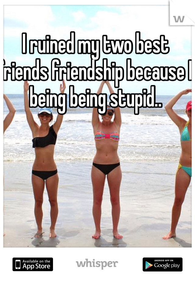 I ruined my two best friends friendship because I being being stupid..