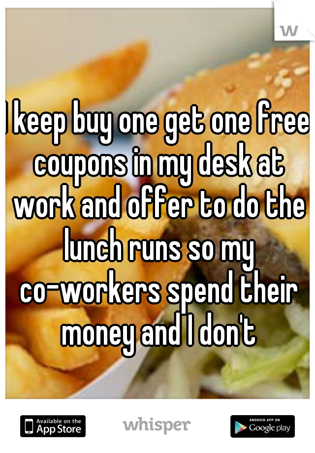 I keep buy one get one free coupons in my desk at work and offer to do the lunch runs so my co-workers spend their money and I don't
