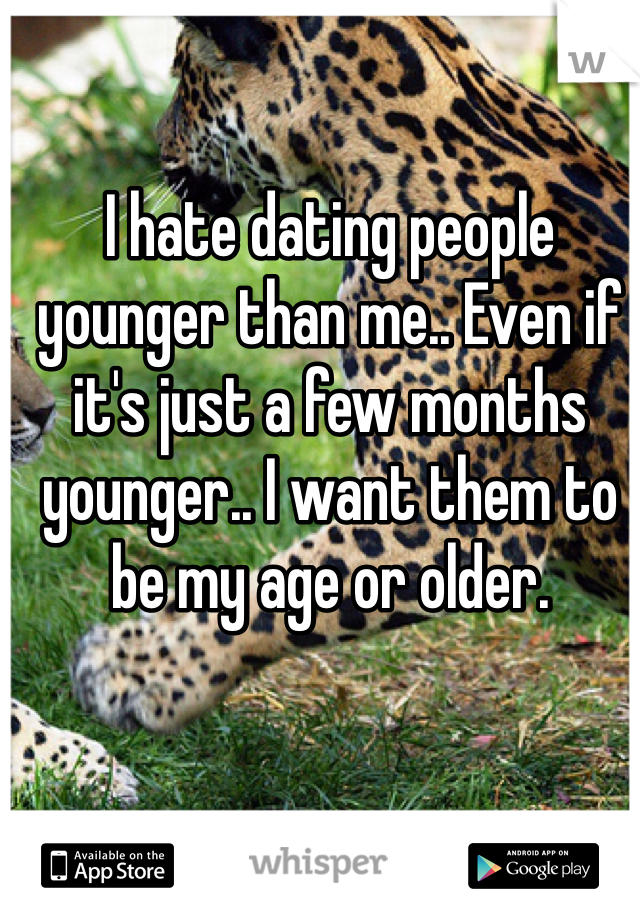 I hate dating people younger than me.. Even if it's just a few months younger.. I want them to be my age or older.

