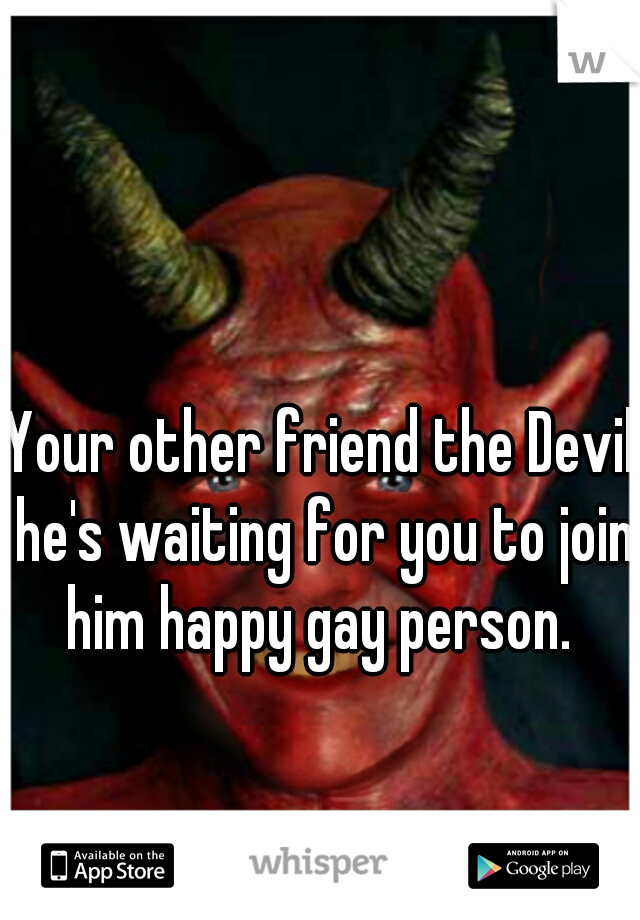 Your other friend the Devil he's waiting for you to join him happy gay person. 