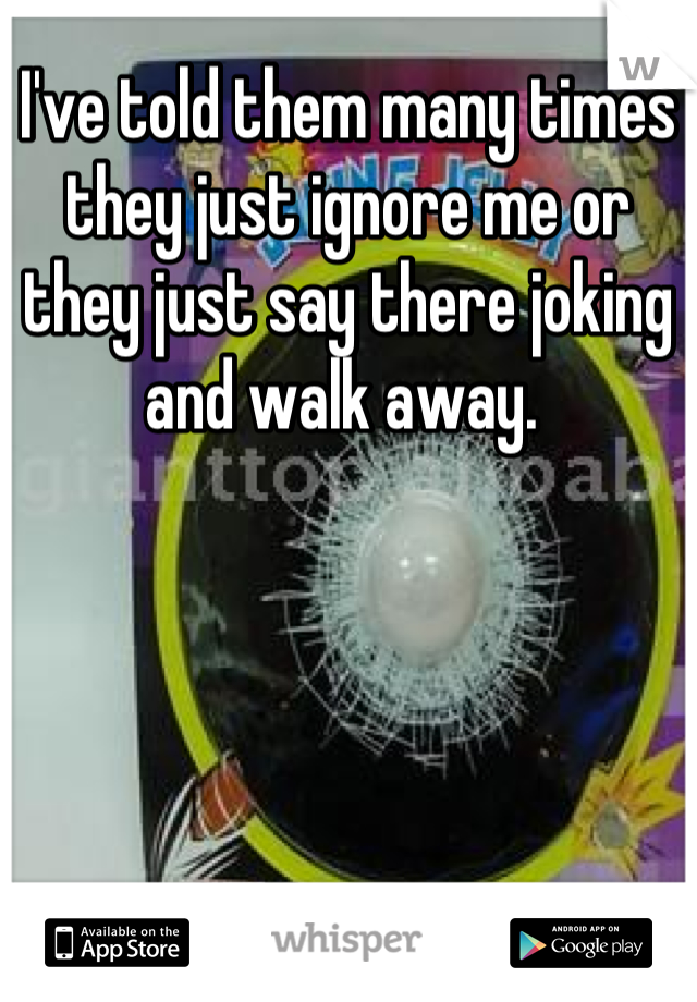 I've told them many times they just ignore me or they just say there joking and walk away. 