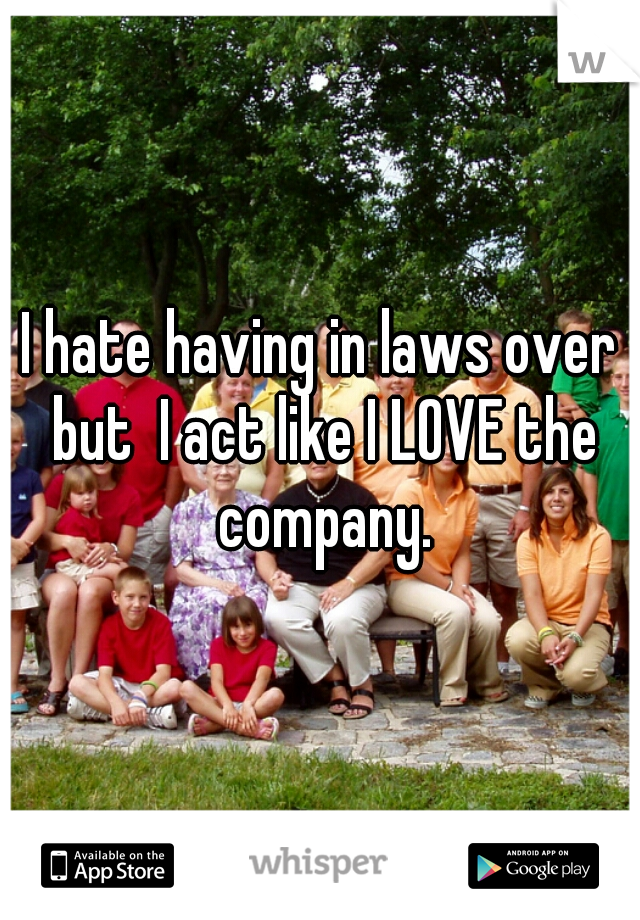 I hate having in laws over but  I act like I LOVE the company.