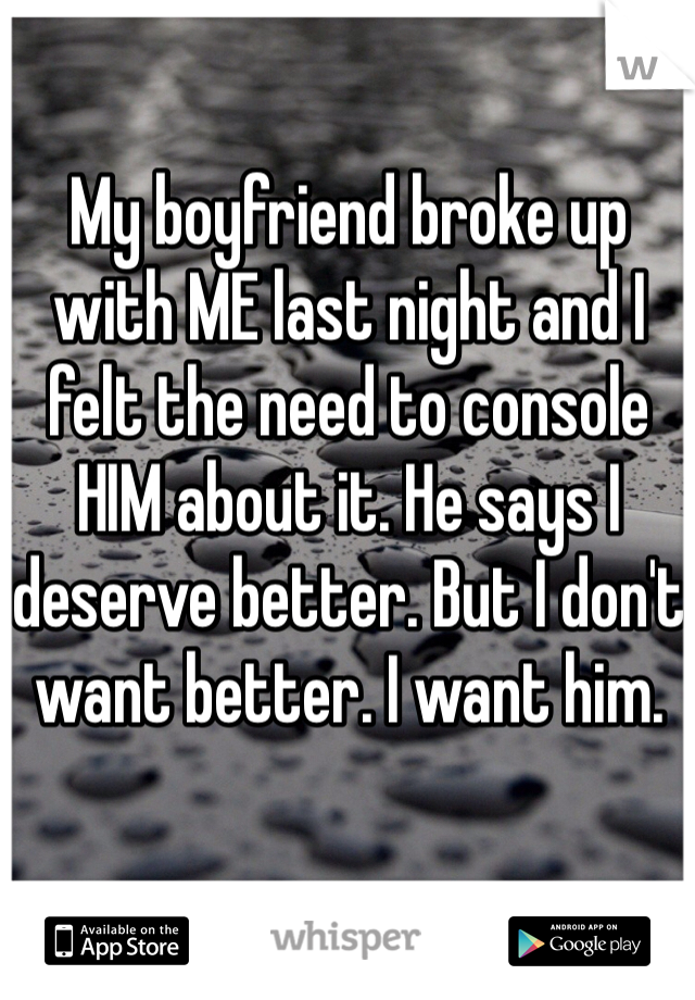 My boyfriend broke up with ME last night and I felt the need to console HIM about it. He says I deserve better. But I don't want better. I want him.