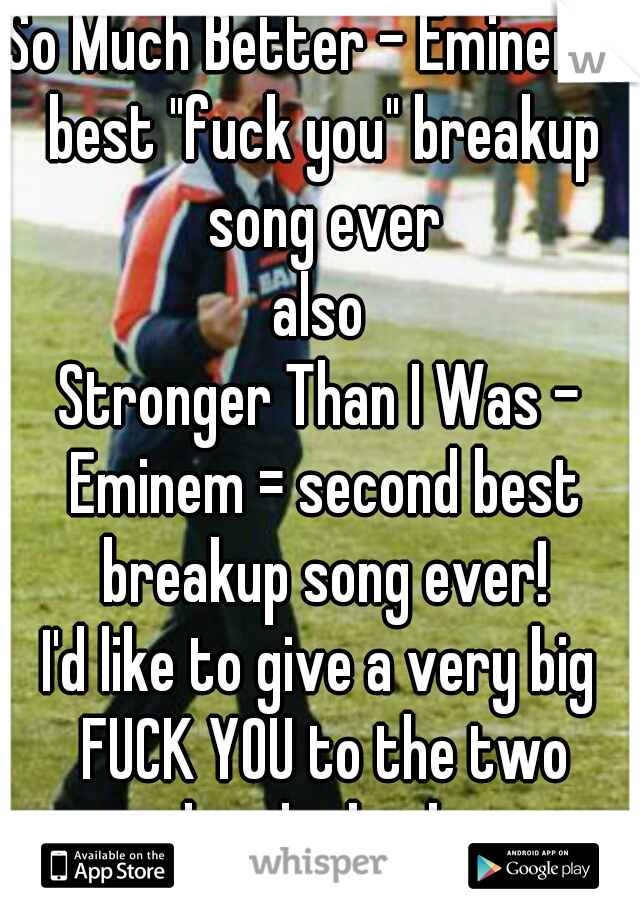 So Much Better - Eminem = best "fuck you" breakup song ever

also

Stronger Than I Was - Eminem = second best breakup song ever!

I'd like to give a very big FUCK YOU to the two people who broke me.