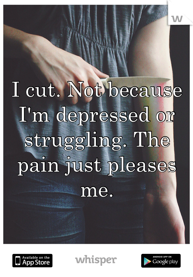 


I cut. Not because I'm depressed or struggling. The pain just pleases me. 