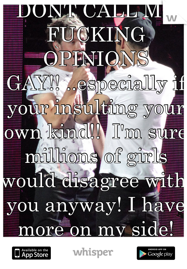 DONT CALL MY FUCKING OPINIONS GAY!! ..especially if your insulting your own kind!!  I'm sure millions of girls would disagree with you anyway! I have more on my side! 