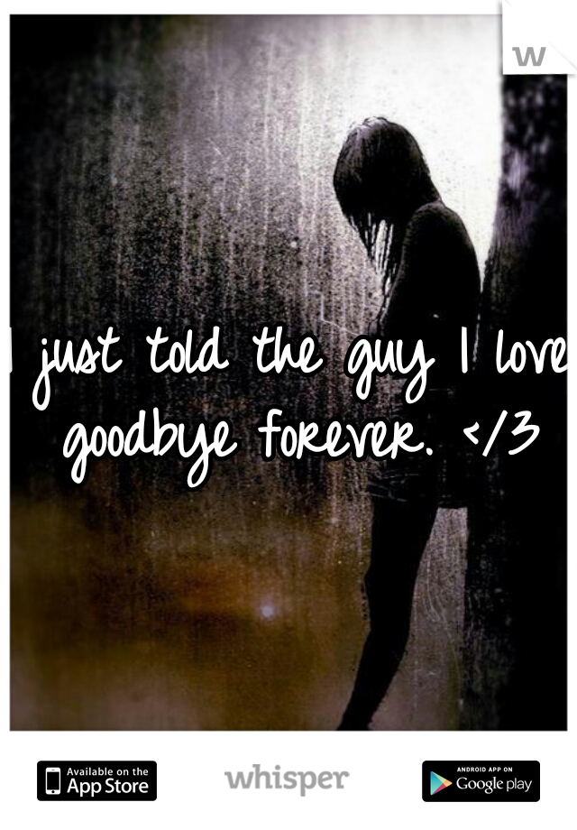 I just told the guy I love goodbye forever. </3