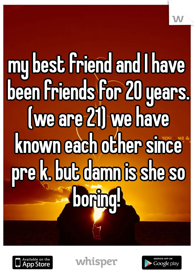 my best friend and I have been friends for 20 years. (we are 21) we have known each other since pre k. but damn is she so boring! 