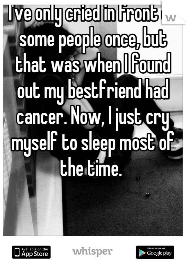 I've only cried in front of some people once, but that was when I found out my bestfriend had cancer. Now, I just cry myself to sleep most of the time. 