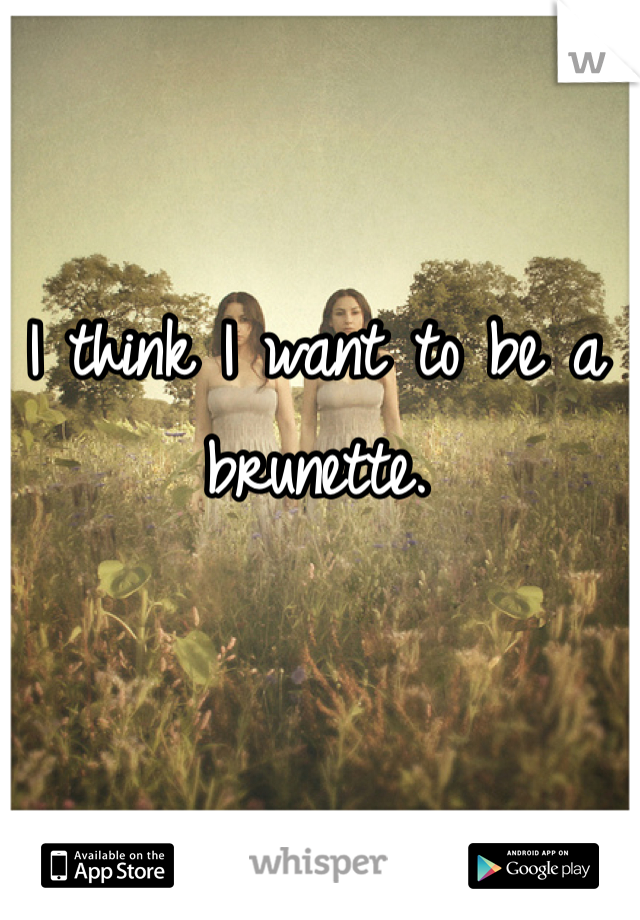 I think I want to be a brunette.