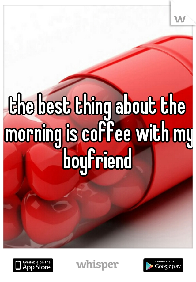 the best thing about the morning is coffee with my boyfriend 