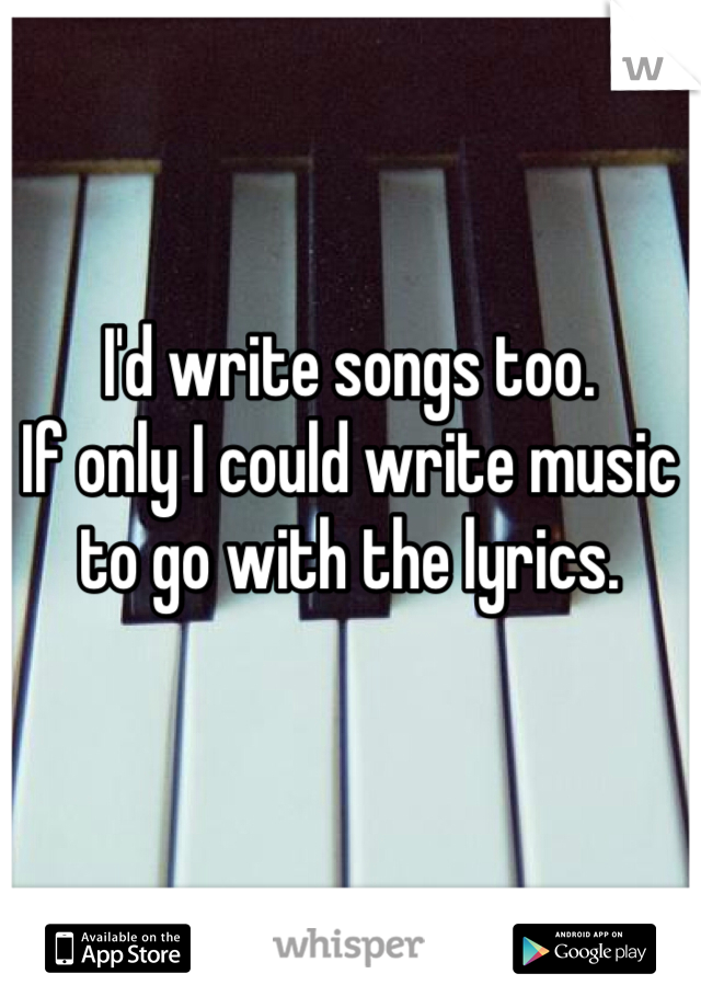 I'd write songs too. 
If only I could write music to go with the lyrics.