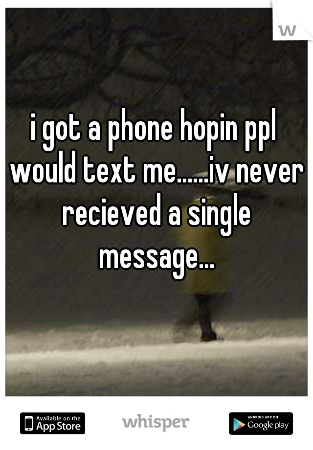 i got a phone hopin ppl would text me......iv never recieved a single message...