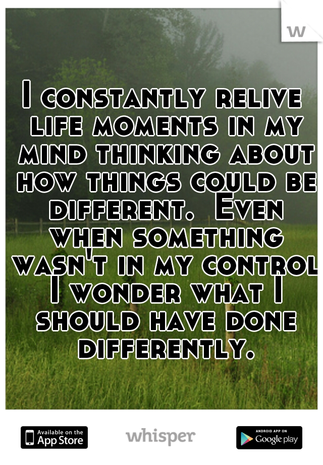 I constantly relive life moments in my mind thinking about how things could be different.  Even when something wasn't in my control I wonder what I should have done differently.