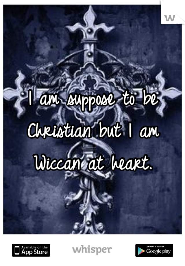 I am suppose to be Christian but I am Wiccan at heart.
