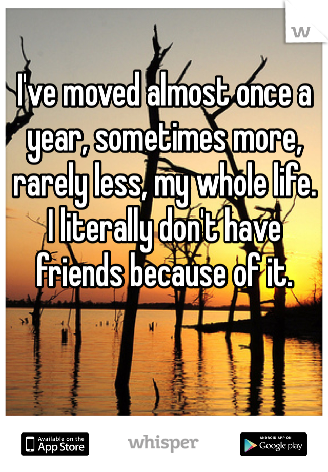 I've moved almost once a year, sometimes more, rarely less, my whole life.
I literally don't have friends because of it.
