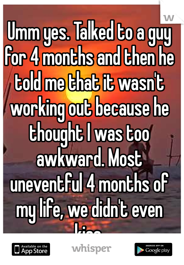 Umm yes. Talked to a guy for 4 months and then he told me that it wasn't working out because he thought I was too awkward. Most uneventful 4 months of my life, we didn't even kiss.