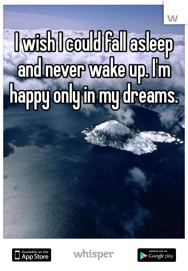 I wish I could fall asleep and never wake up. I'm happy only in my dreams. 