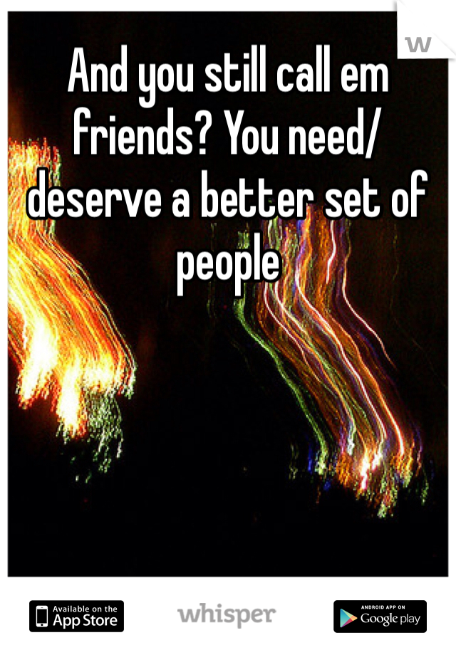And you still call em friends? You need/deserve a better set of people