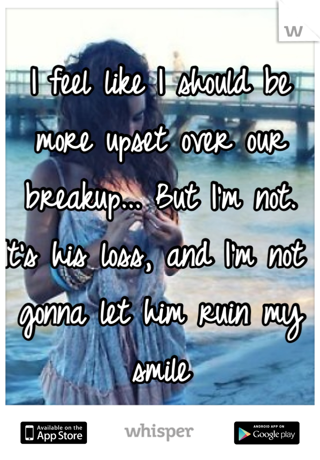 I feel like I should be more upset over our breakup... But I'm not.
It's his loss, and I'm not gonna let him ruin my smile