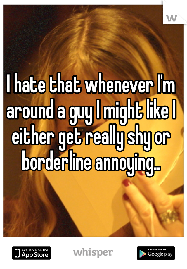 I hate that whenever I'm around a guy I might like I either get really shy or borderline annoying..