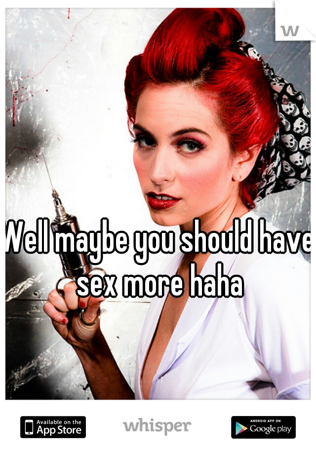 Well maybe you should have sex more haha