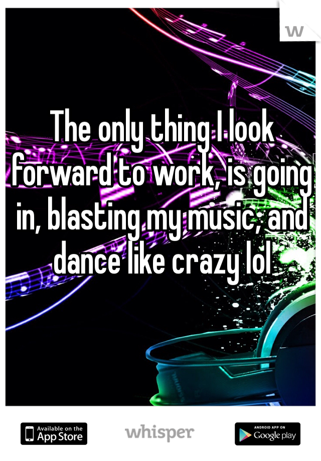 The only thing I look forward to work, is going in, blasting my music, and dance like crazy lol 