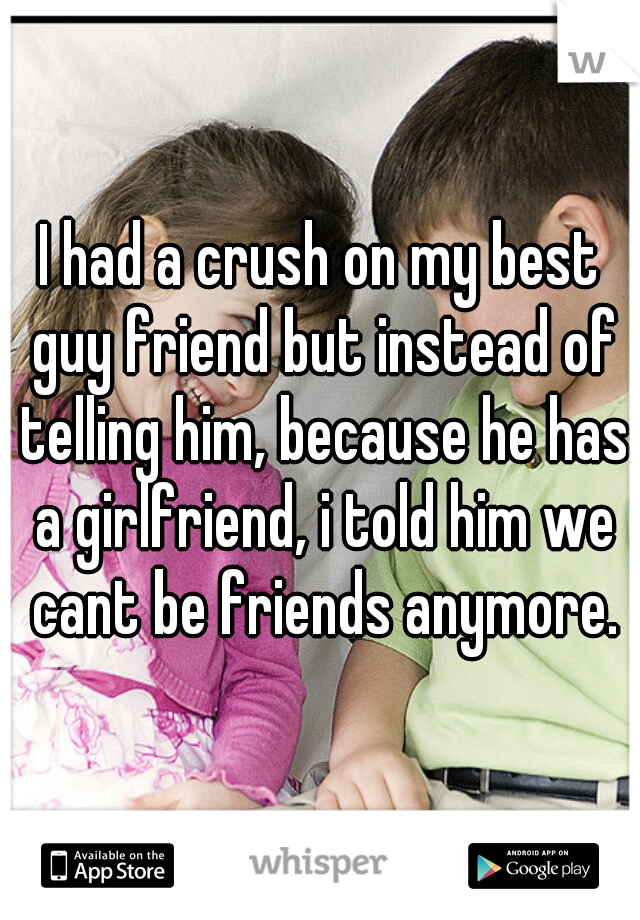 I had a crush on my best guy friend but instead of telling him, because he has a girlfriend, i told him we cant be friends anymore.