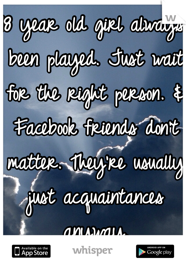 18 year old girl always been played. Just wait for the right person. & Facebook friends don't matter. They're usually just acquaintances anyway. 
 