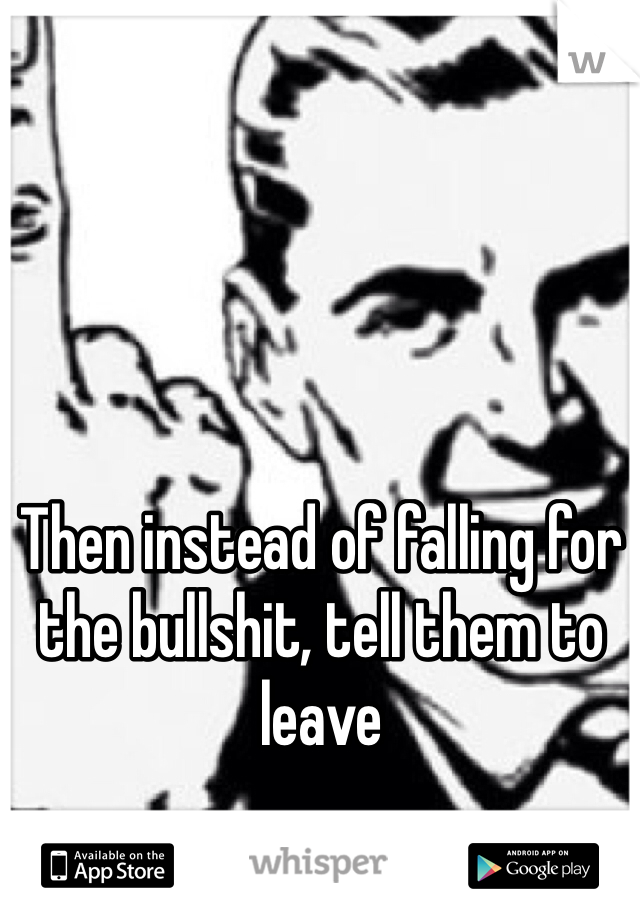 Then instead of falling for the bullshit, tell them to leave