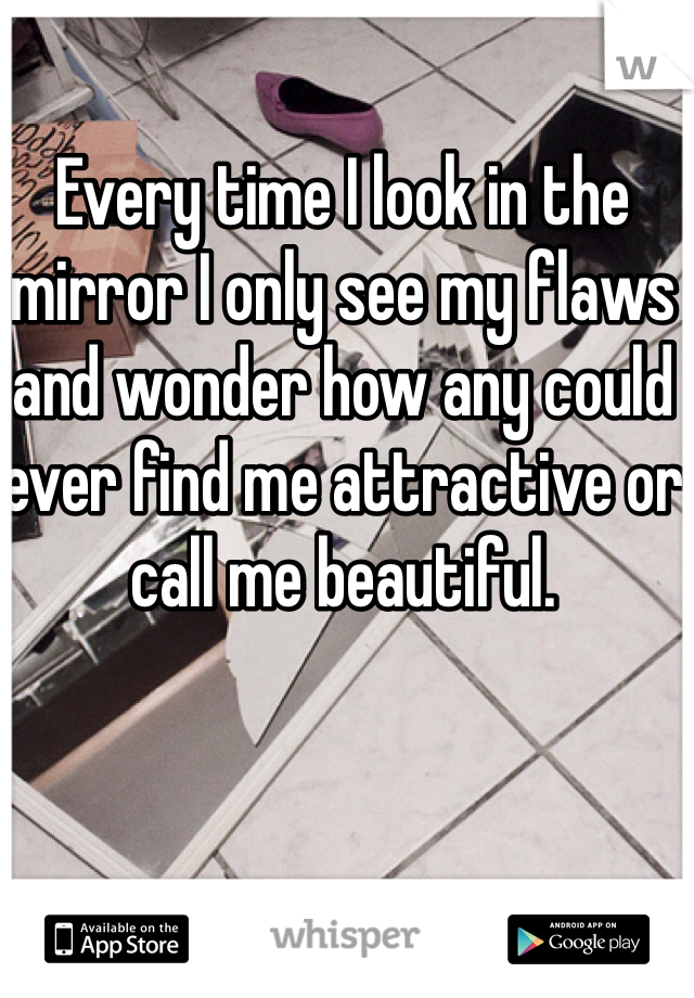 Every time I look in the mirror I only see my flaws and wonder how any could ever find me attractive or call me beautiful. 