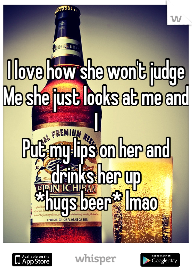 I love how she won't judge
Me she just looks at me and I 
Put my lips on her and drinks her up 
*hugs beer* lmao