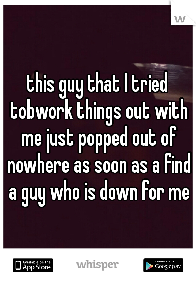 this guy that I tried tobwork things out with me just popped out of nowhere as soon as a find a guy who is down for me