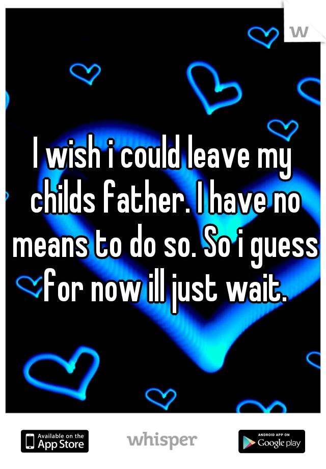 I wish i could leave my childs father. I have no means to do so. So i guess for now ill just wait.