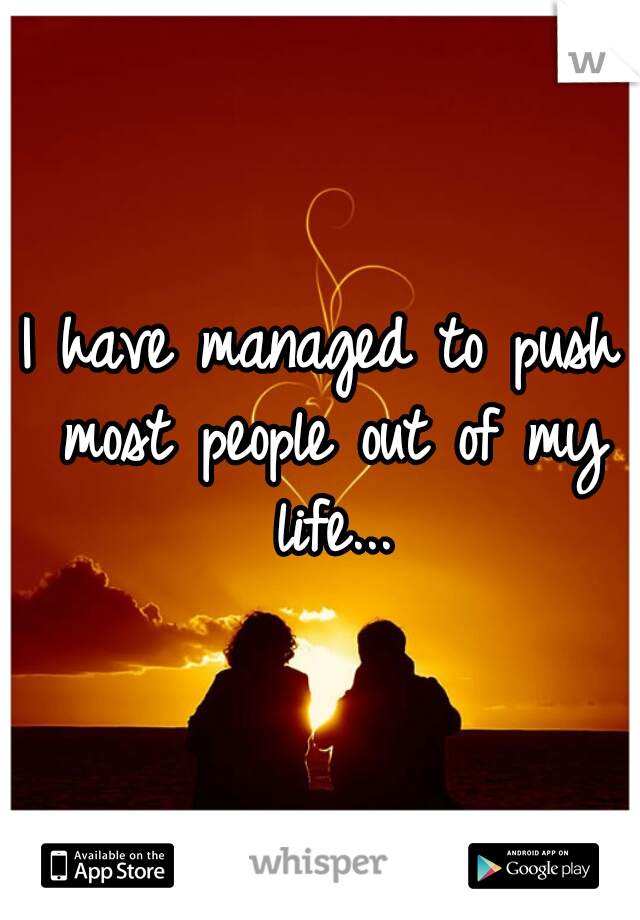 I have managed to push most people out of my life...