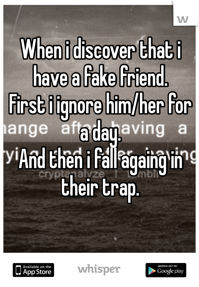 When i discover that i have a fake friend.
First i ignore him/her for a day.
And then i fall againg in their trap.