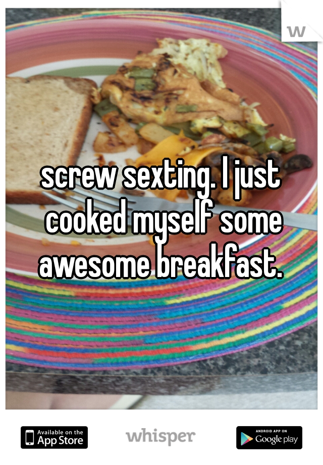 screw sexting. I just cooked myself some awesome breakfast. 