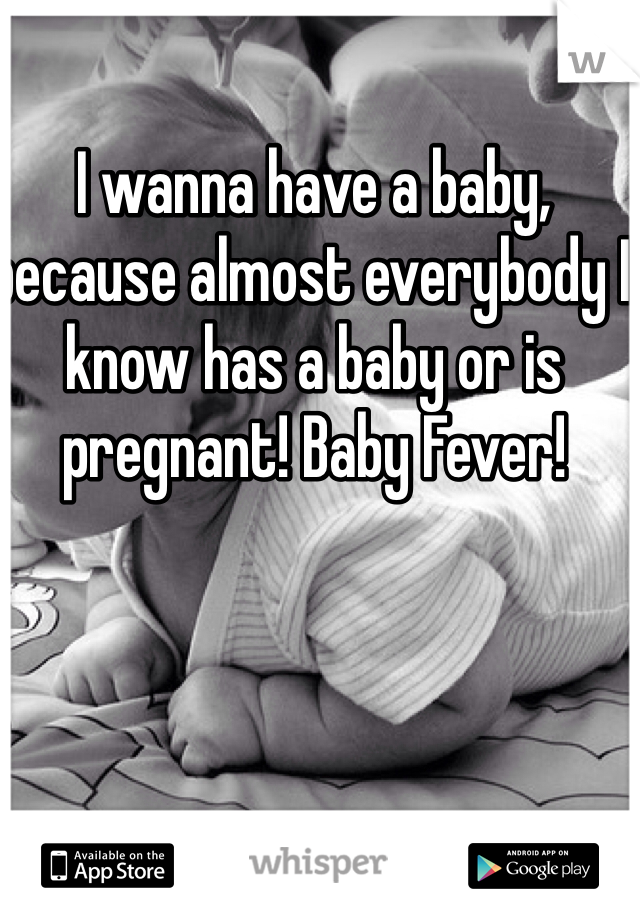 I wanna have a baby, because almost everybody I know has a baby or is pregnant! Baby Fever! 
