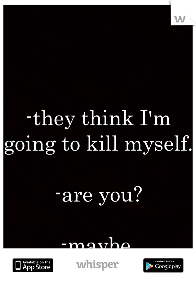 -they think I'm going to kill myself.

-are you? 

-maybe.