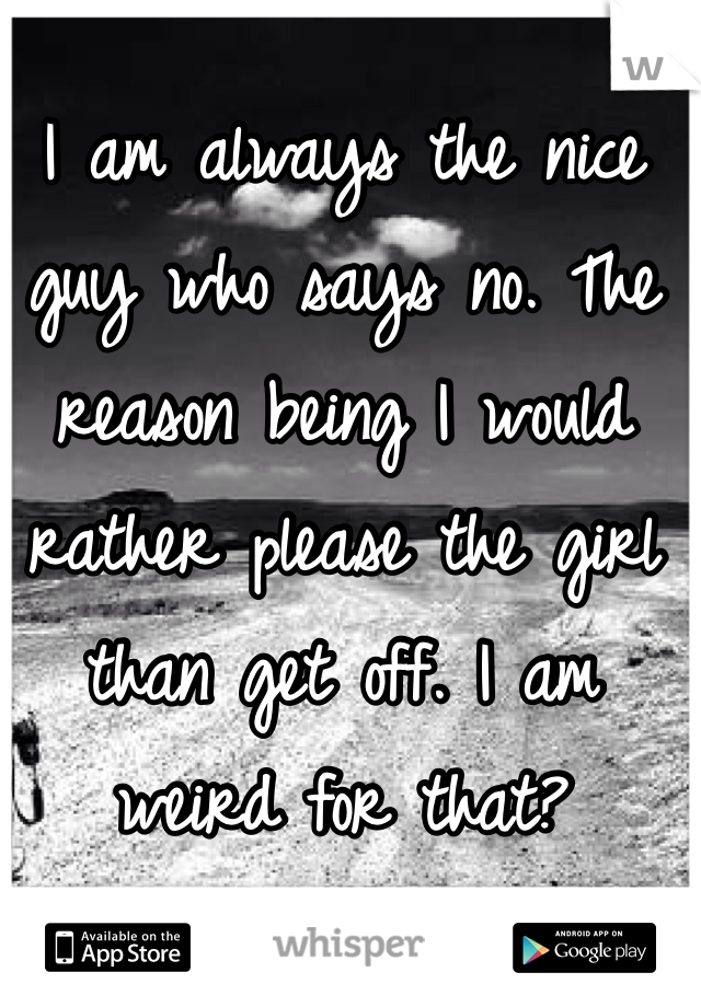 I am always the nice guy who says no. The reason being I would rather please the girl than get off. I am weird for that?