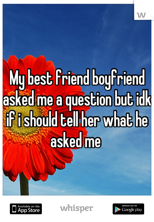 My best friend boyfriend asked me a question but idk if i should tell her what he asked me 