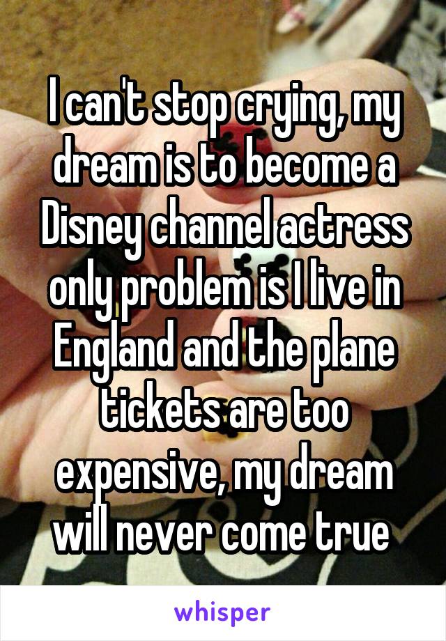 I can't stop crying, my dream is to become a Disney channel actress only problem is I live in England and the plane tickets are too expensive, my dream will never come true 
