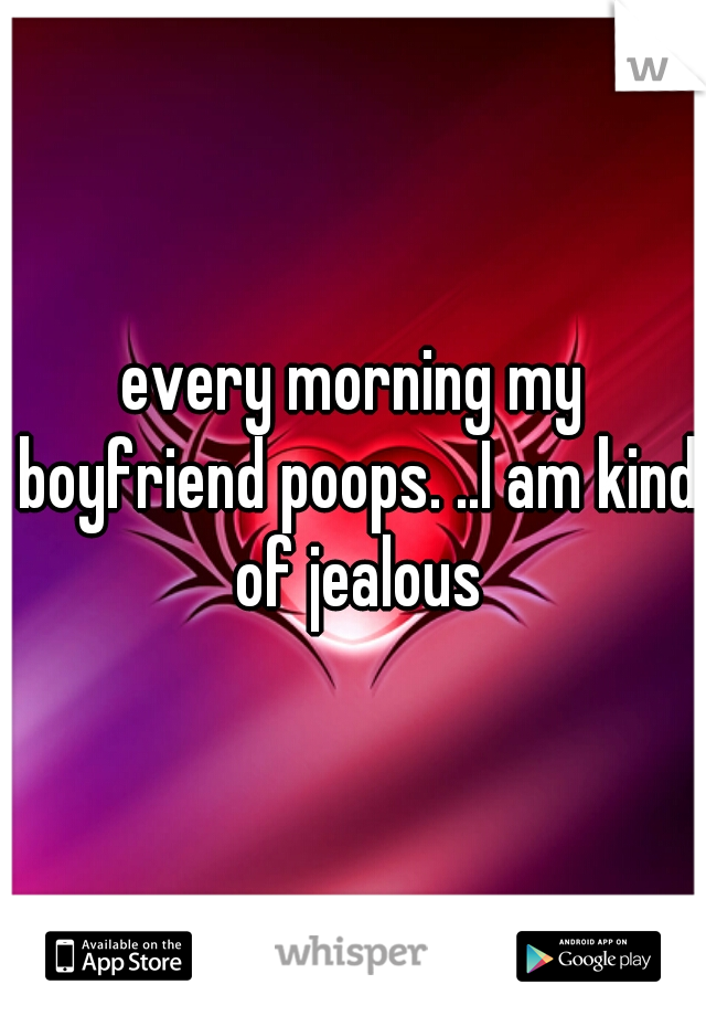 every morning my boyfriend poops. ..I am kind of jealous